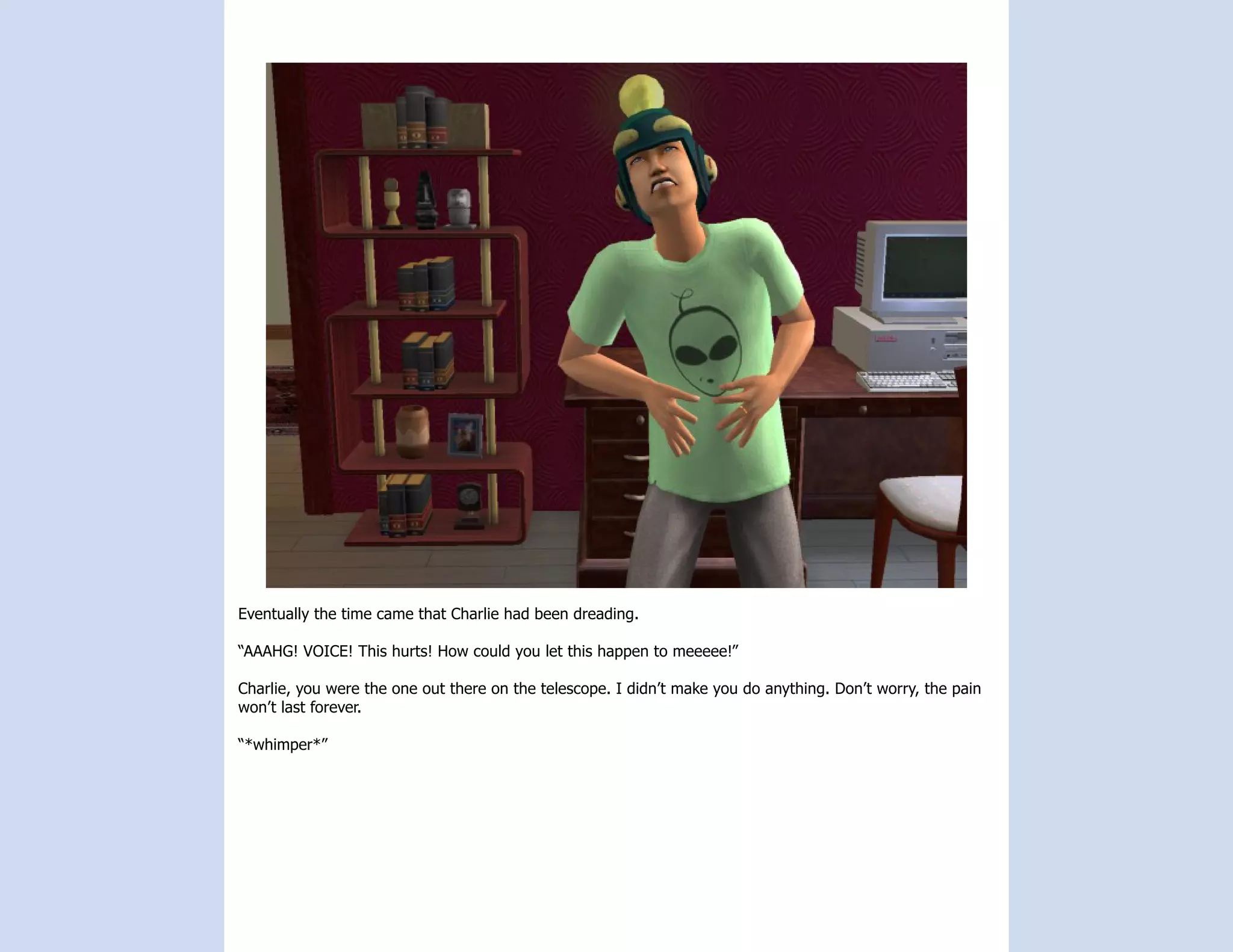 Eventually the time came that Charlie had been dreading.

“AAAHG! VOICE! This hurts! How could you let this happen to meeeee!”

Charlie, you were the one out there on the telescope. I didn’t make you do anything. Don’t worry, the pain
won’t last forever.

“*whimper*”
 