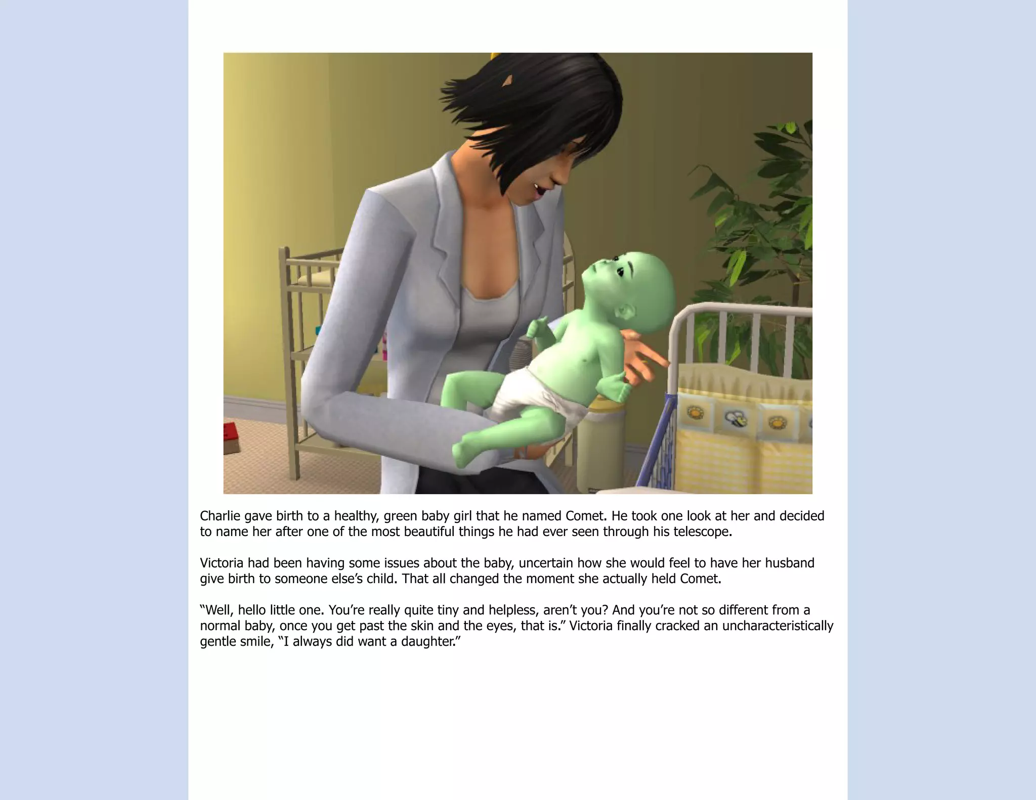 Charlie gave birth to a healthy, green baby girl that he named Comet. He took one look at her and decided
to name her after one of the most beautiful things he had ever seen through his telescope.

Victoria had been having some issues about the baby, uncertain how she would feel to have her husband
give birth to someone else’s child. That all changed the moment she actually held Comet.

“Well, hello little one. You’re really quite tiny and helpless, aren’t you? And you’re not so different from a
normal baby, once you get past the skin and the eyes, that is.” Victoria finally cracked an uncharacteristically
gentle smile, “I always did want a daughter.”
 