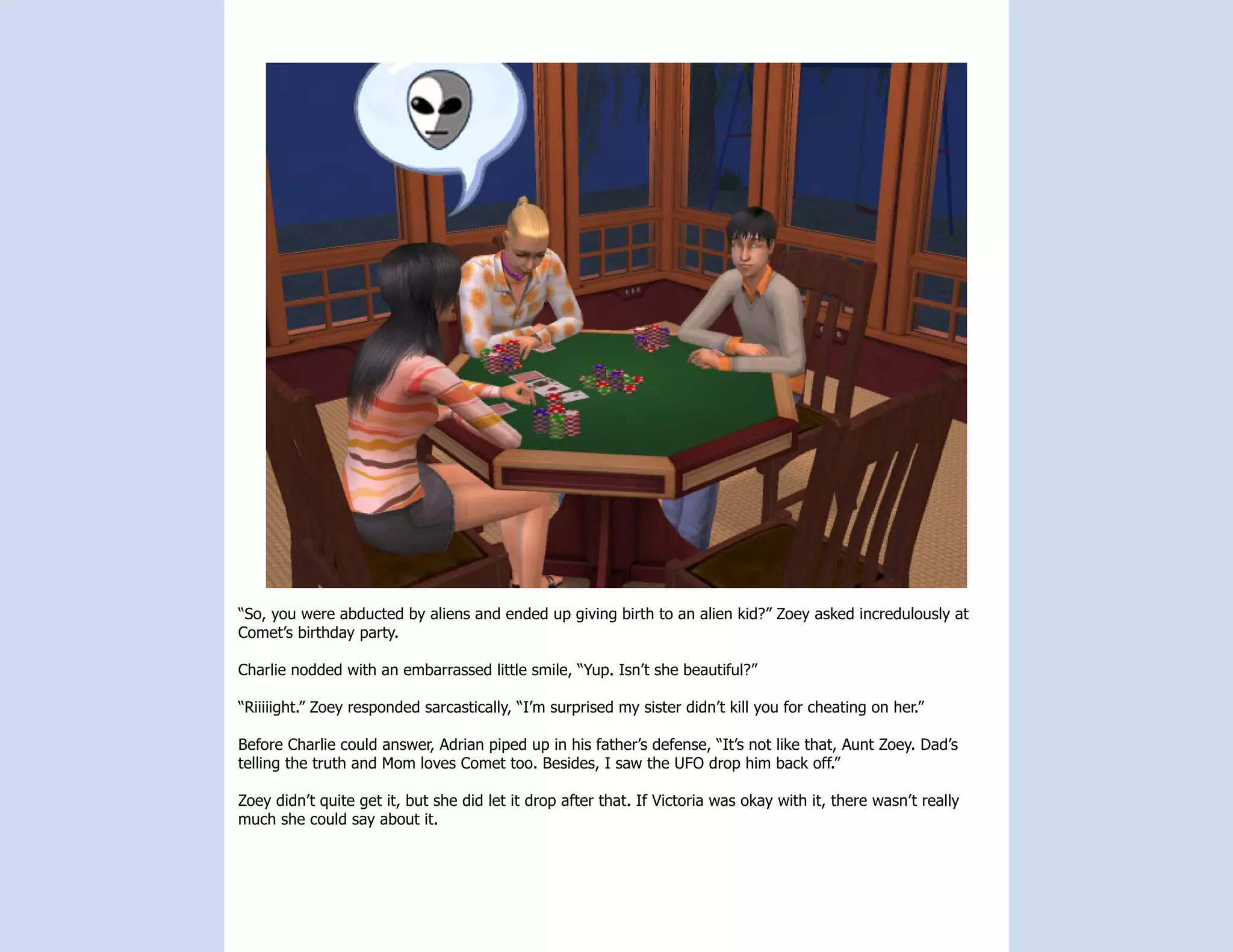 “So, you were abducted by aliens and ended up giving birth to an alien kid?” Zoey asked incredulously at
Comet’s birthday party.

Charlie nodded with an embarrassed little smile, “Yup. Isn’t she beautiful?”

“Riiiiight.” Zoey responded sarcastically, “I’m surprised my sister didn’t kill you for cheating on her.”

Before Charlie could answer, Adrian piped up in his father’s defense, “It’s not like that, Aunt Zoey. Dad’s
telling the truth and Mom loves Comet too. Besides, I saw the UFO drop him back off.”

Zoey didn’t quite get it, but she did let it drop after that. If Victoria was okay with it, there wasn’t really
much she could say about it.
 