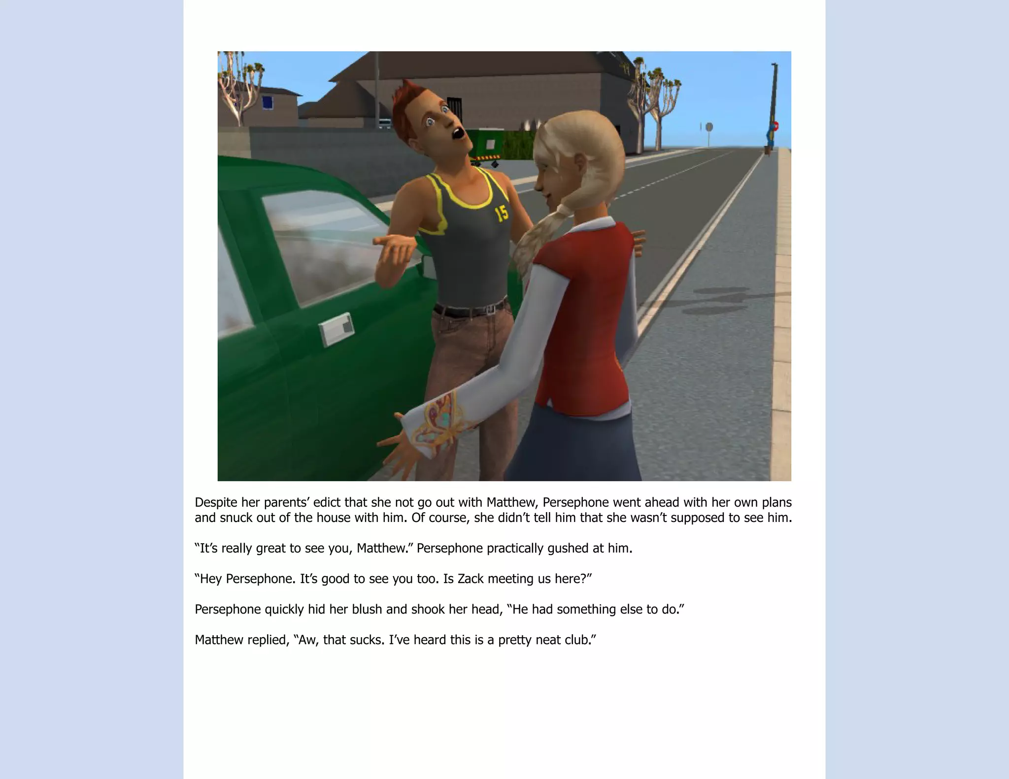 Despite her parents’ edict that she not go out with Matthew, Persephone went ahead with her own plans
and snuck out of the house with him. Of course, she didn’t tell him that she wasn’t supposed to see him.

“It’s really great to see you, Matthew.” Persephone practically gushed at him.

“Hey Persephone. It’s good to see you too. Is Zack meeting us here?”

Persephone quickly hid her blush and shook her head, “He had something else to do.”

Matthew replied, “Aw, that sucks. I’ve heard this is a pretty neat club.”
 