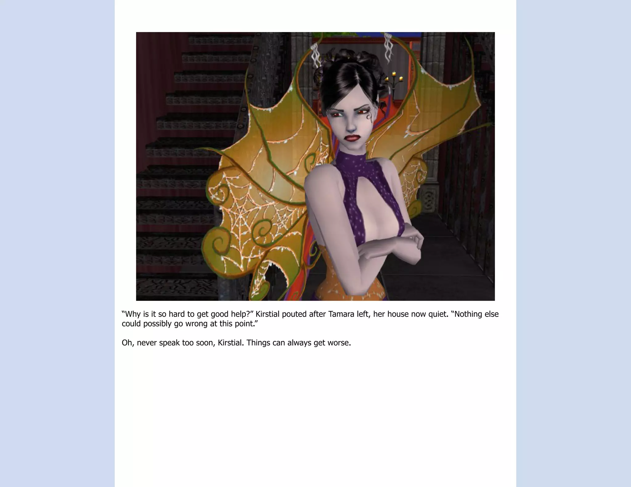 “Why is it so hard to get good help?” Kirstial pouted after Tamara left, her house now quiet. “Nothing else
could possibly go wrong at this point.”

Oh, never speak too soon, Kirstial. Things can always get worse.
 