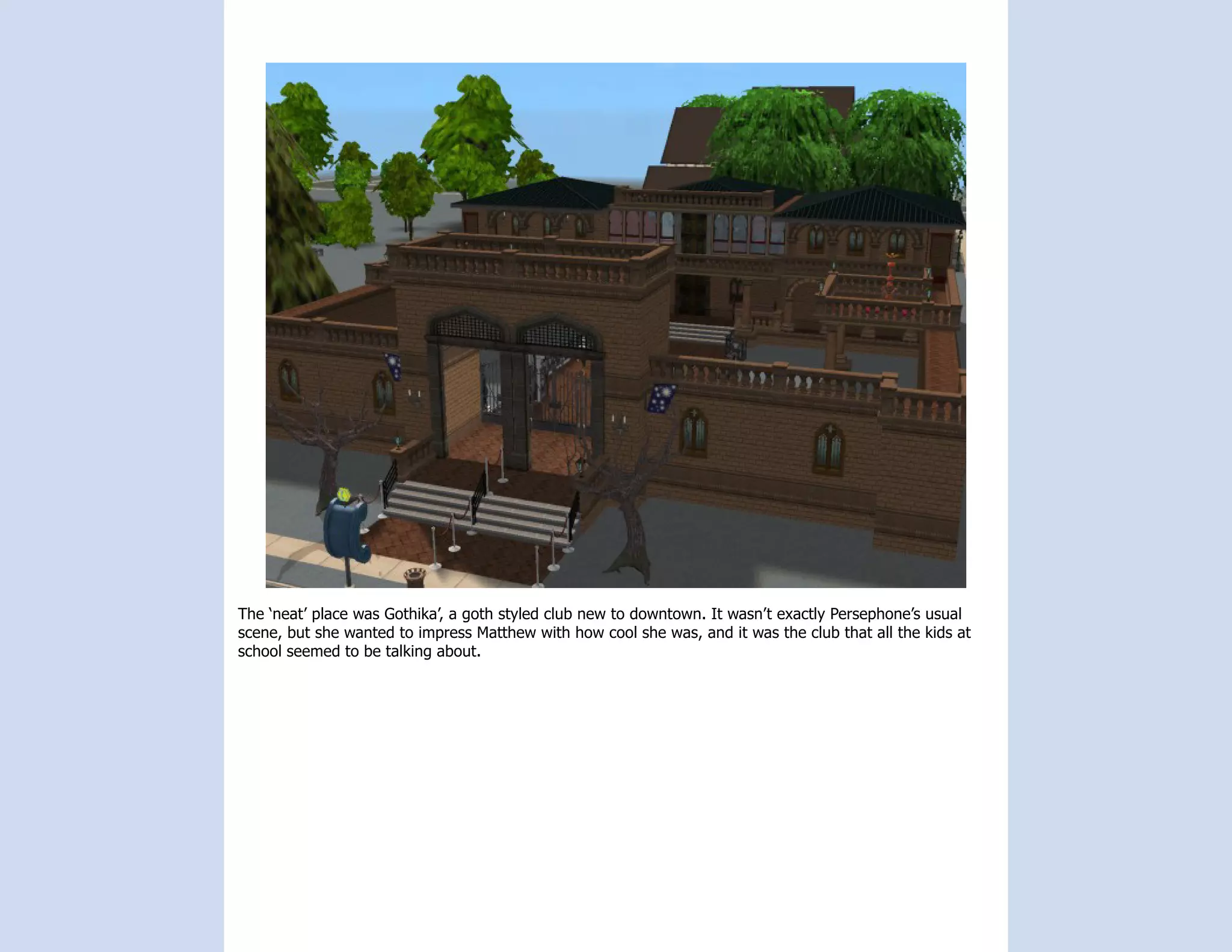 The ‘neat’ place was Gothika’, a goth styled club new to downtown. It wasn’t exactly Persephone’s usual
scene, but she wanted to impress Matthew with how cool she was, and it was the club that all the kids at
school seemed to be talking about.
 