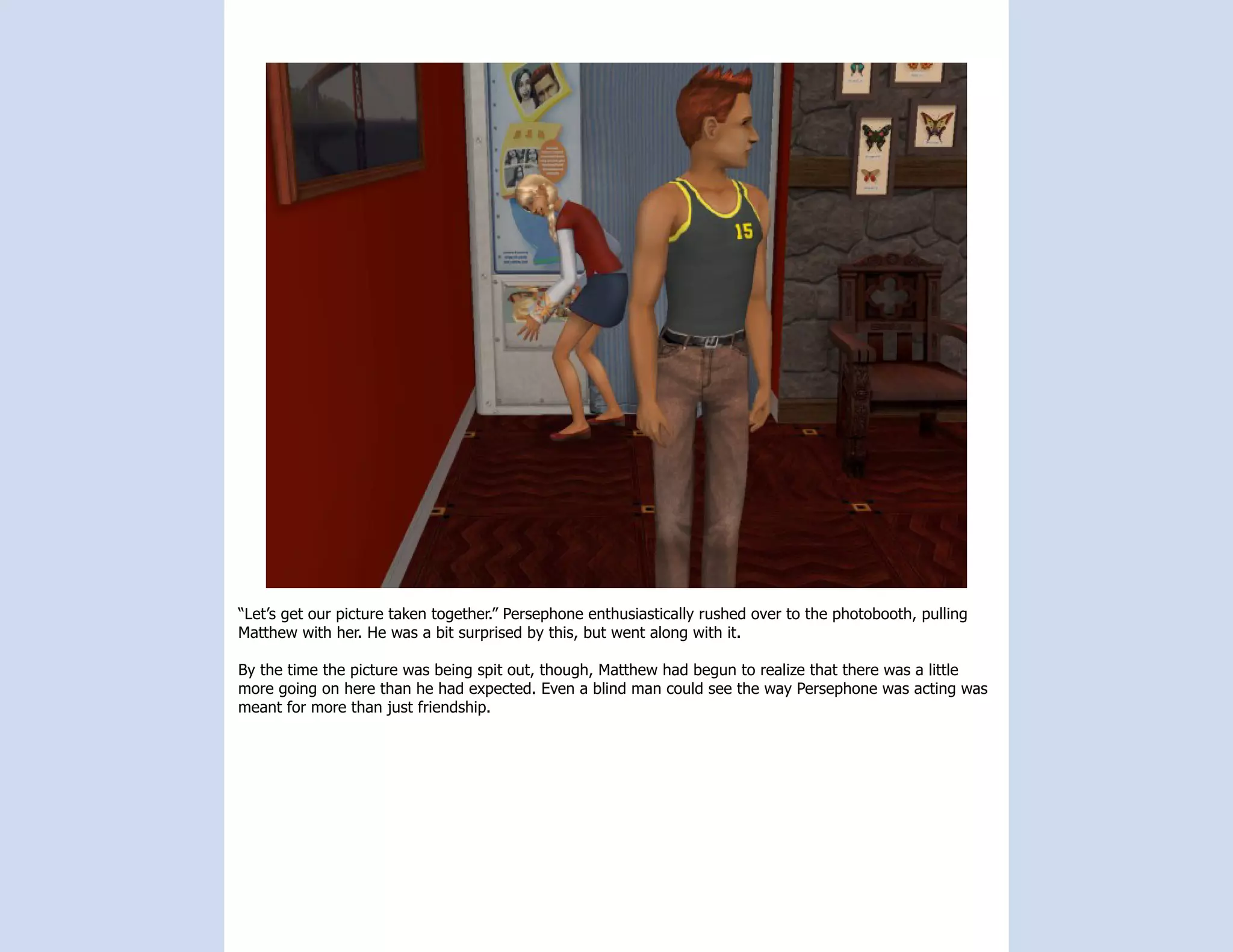 “Let’s get our picture taken together.” Persephone enthusiastically rushed over to the photobooth, pulling
Matthew with her. He was a bit surprised by this, but went along with it.

By the time the picture was being spit out, though, Matthew had begun to realize that there was a little
more going on here than he had expected. Even a blind man could see the way Persephone was acting was
meant for more than just friendship.
 