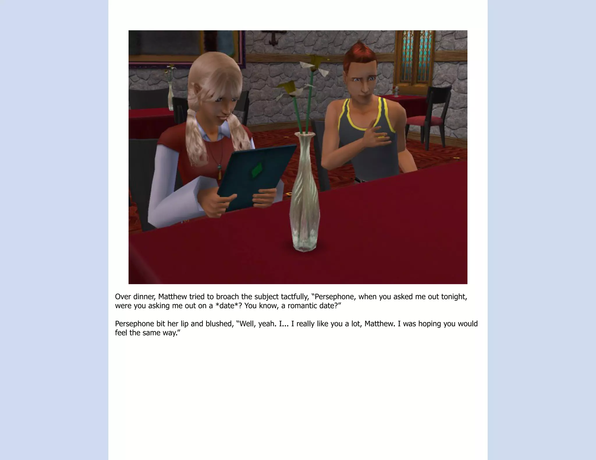 Over dinner, Matthew tried to broach the subject tactfully, “Persephone, when you asked me out tonight,
were you asking me out on a *date*? You know, a romantic date?”

Persephone bit her lip and blushed, “Well, yeah. I... I really like you a lot, Matthew. I was hoping you would
feel the same way.”
 