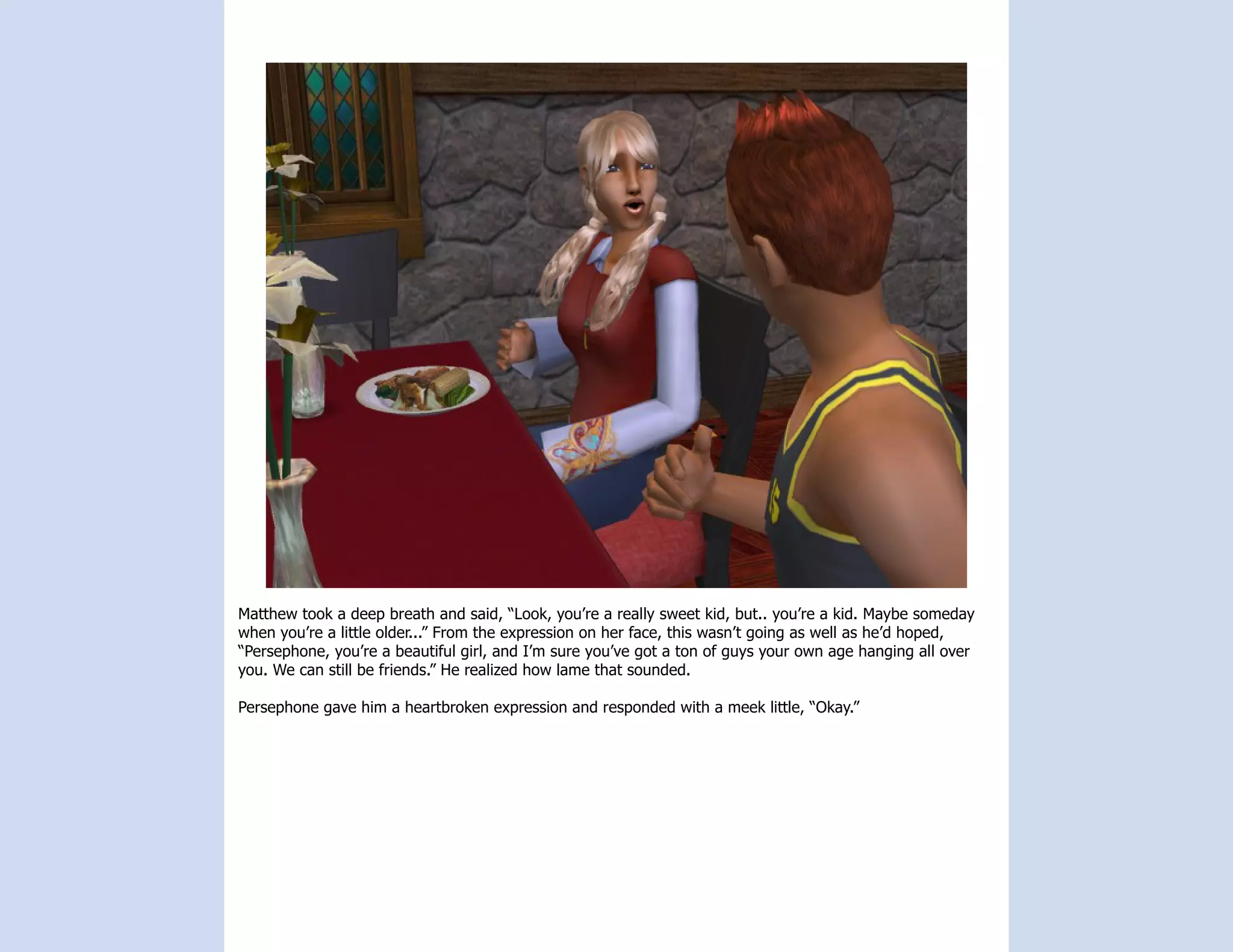 Matthew took a deep breath and said, “Look, you’re a really sweet kid, but.. you’re a kid. Maybe someday
when you’re a little older...” From the expression on her face, this wasn’t going as well as he’d hoped,
“Persephone, you’re a beautiful girl, and I’m sure you’ve got a ton of guys your own age hanging all over
you. We can still be friends.” He realized how lame that sounded.

Persephone gave him a heartbroken expression and responded with a meek little, “Okay.”
 