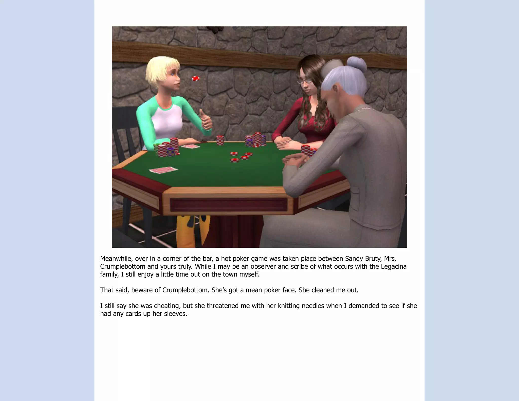 Meanwhile, over in a corner of the bar, a hot poker game was taken place between Sandy Bruty, Mrs.
Crumplebottom and yours truly. While I may be an observer and scribe of what occurs with the Legacina
family, I still enjoy a little time out on the town myself.

That said, beware of Crumplebottom. She’s got a mean poker face. She cleaned me out.

I still say she was cheating, but she threatened me with her knitting needles when I demanded to see if she
had any cards up her sleeves.
 