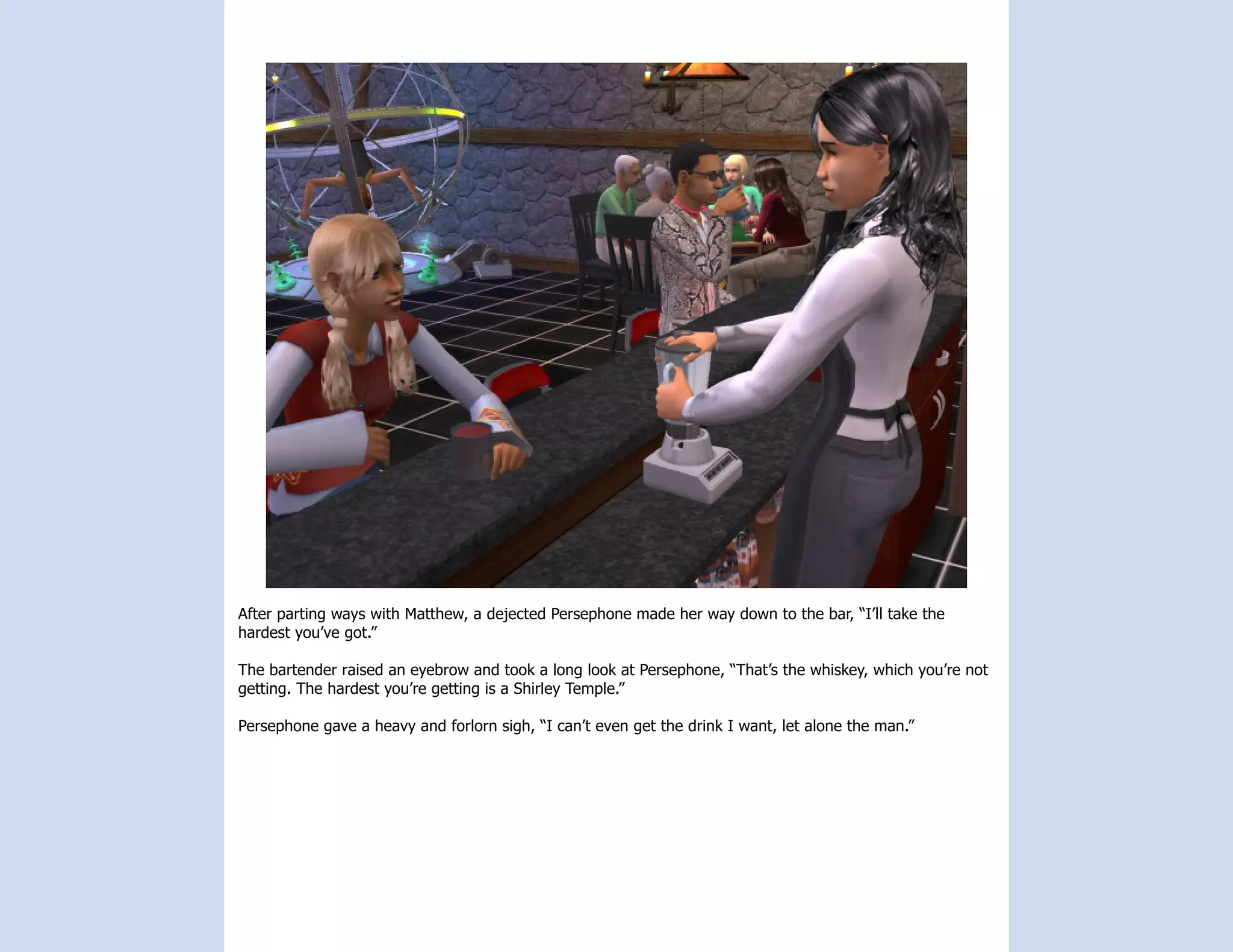 After parting ways with Matthew, a dejected Persephone made her way down to the bar, “I’ll take the
hardest you’ve got.”

The bartender raised an eyebrow and took a long look at Persephone, “That’s the whiskey, which you’re not
getting. The hardest you’re getting is a Shirley Temple.”

Persephone gave a heavy and forlorn sigh, “I can’t even get the drink I want, let alone the man.”
 