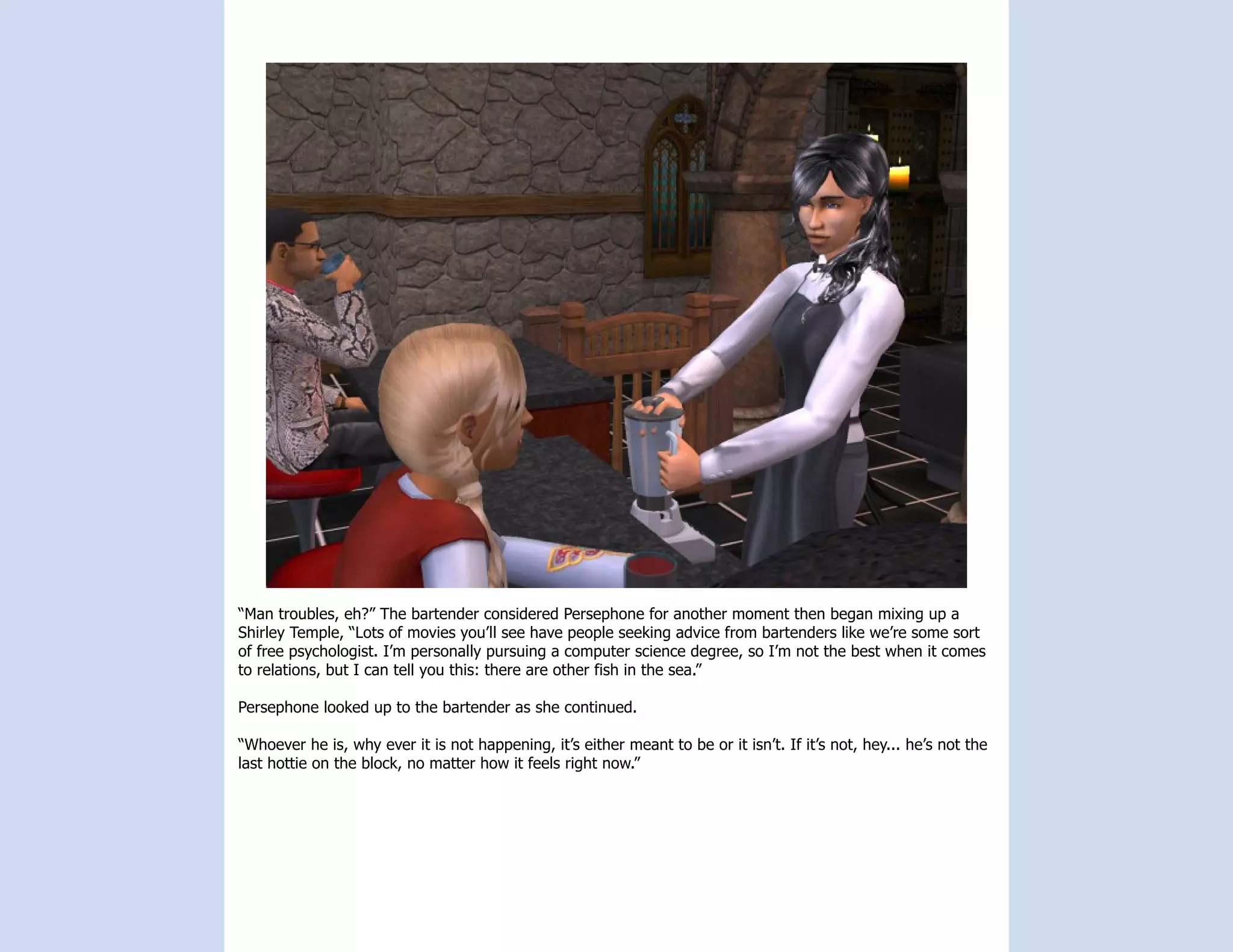 “Man troubles, eh?” The bartender considered Persephone for another moment then began mixing up a
Shirley Temple, “Lots of movies you’ll see have people seeking advice from bartenders like we’re some sort
of free psychologist. I’m personally pursuing a computer science degree, so I’m not the best when it comes
to relations, but I can tell you this: there are other fish in the sea.”

Persephone looked up to the bartender as she continued.

“Whoever he is, why ever it is not happening, it’s either meant to be or it isn’t. If it’s not, hey... he’s not the
last hottie on the block, no matter how it feels right now.”
 