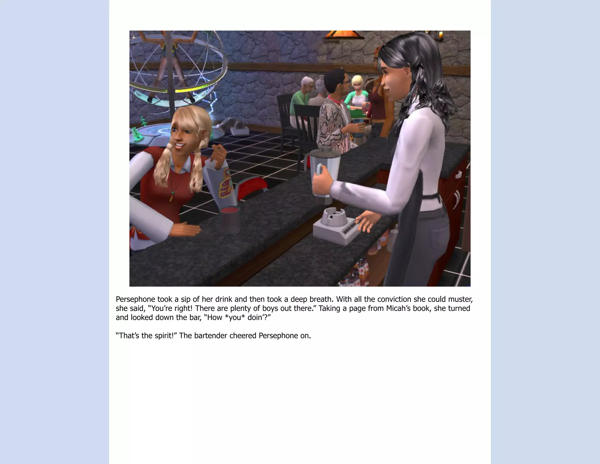 Persephone took a sip of her drink and then took a deep breath. With all the conviction she could muster,
she said, “You’re right! There are plenty of boys out there.” Taking a page from Micah’s book, she turned
and looked down the bar, “How *you* doin’?”

“That’s the spirit!” The bartender cheered Persephone on.
 