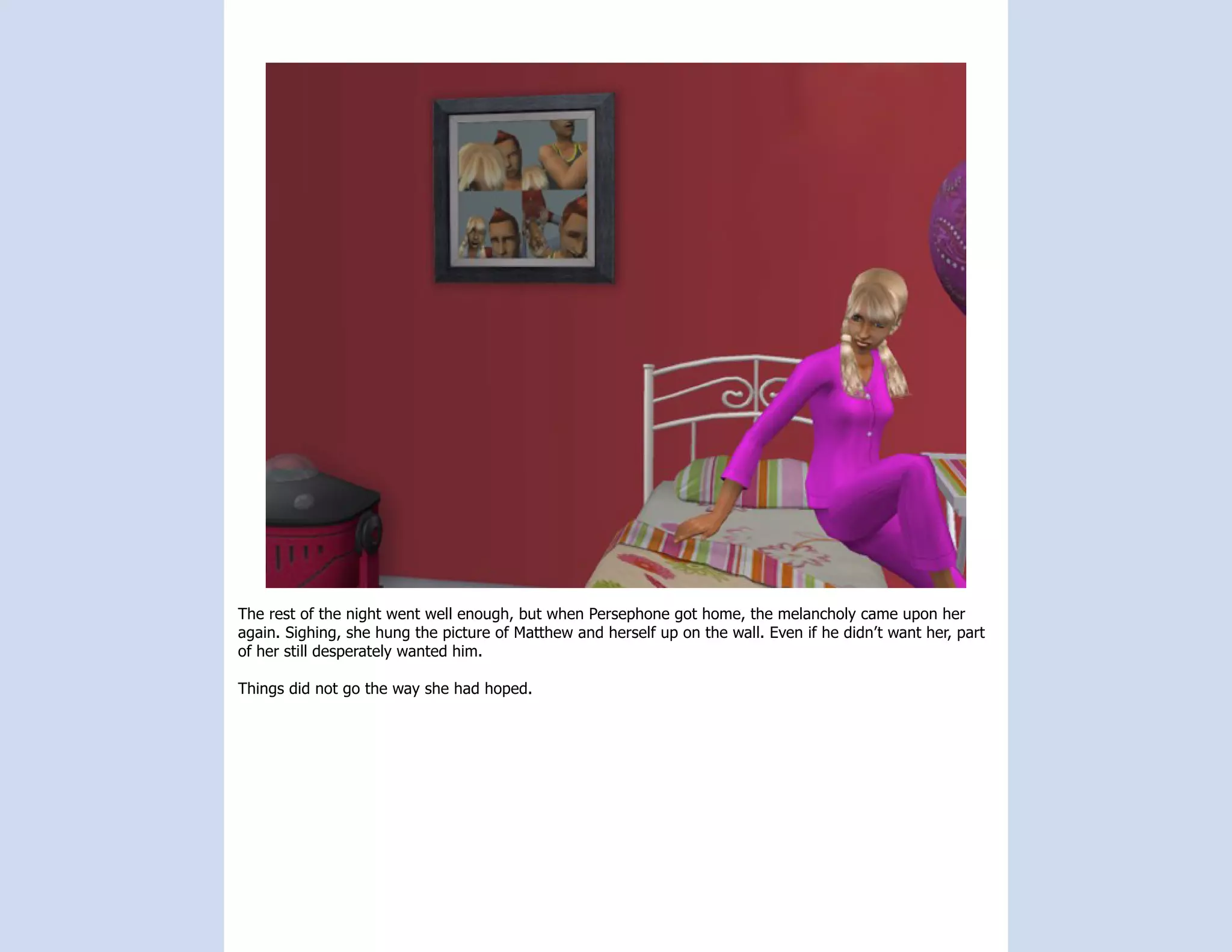 The rest of the night went well enough, but when Persephone got home, the melancholy came upon her
again. Sighing, she hung the picture of Matthew and herself up on the wall. Even if he didn’t want her, part
of her still desperately wanted him.

Things did not go the way she had hoped.
 