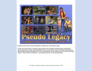 Welcome to the fourth and final installment of chapter two in the Pseudo Legacy.

At the end of part three, our founders, Taylor Legacina and his beloved Professor Kelly, had passed on,
leaving behind their children and grandchildren to carry on the legacy. Zoey and Christian had patched up
their troubled marriage and added a girl to the third generation. It was unclear which of the third generation
children - Brody, Micah or Persephone - would become the heir for the next generation.




                     This chapter was originally uploaded to the Sims2 Exchange on February 24, 2007.
 