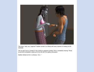 “Hey there. Yeah, you, Legacina!” Heather zeroed in on Brody with every intention of making his life
miserable.

“Oh my god! You’re a zombie! A real, honest to goodness zombie! That is completely amazing.” Brody
turned and immediately rushed up to her with all of his geeky enthusiasm.

Heather blinked at him in confusion, “Uh...”
 
