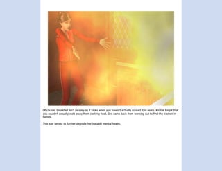 Of course, breakfast isn’t as easy as it looks when you haven’t actually cooked it in years. Kirstial forgot that
you couldn’t actually walk away from cooking food. She came back from working out to find the kitchen in
flames.

This just served to further degrade her instable mental health.
 