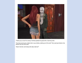 “Thank you so much for coming.” Grimlock greeted his guest with a charming smile.

“You know you’ve got a naked chick in your kitchen, bathing out of the sink?” She could see Kirstial in the
kitchen from the front foyer.

“Never mind her. Let’s discuss the deal, shall we?”
 