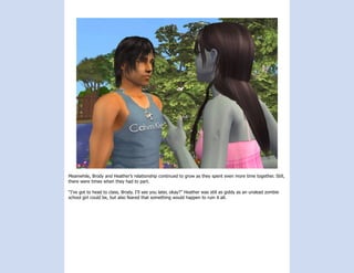 Meanwhile, Brody and Heather’s relationship continued to grow as they spent even more time together. Still,
there were times when they had to part.

“I’ve got to head to class, Brody. I’ll see you later, okay?” Heather was still as giddy as an undead zombie
school girl could be, but also feared that something would happen to ruin it all.
 