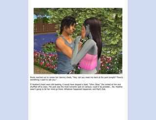 Brody reached out to caress her clammy cheek, “Hey, can you meet me back at the park tonight? There’s
something I want to ask you.”

If Heather’s heart were still beating, it would have skipped a beat, “Uhm. Okay.” She smiled at him and
shuffled off to class. The park was the most romantic spot on campus, could it be possible... No. Heather
wasn’t going to let her mind go there. Whatever happened happened, and that’s that.
 