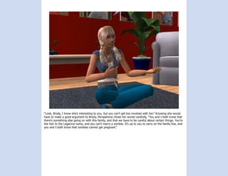“Look, Brody, I know she’s interesting to you, but you can’t get too involved with her.” Knowing she would
have to make a good argument to Brody, Persephone chose her words carefully, “You and I both know that
there’s something else going on with this family, and that we have to be careful about certain things. You’re
the heir to the Legacina name, and you can’t marry a zombie. It’s up to you to carry on the family line, and
you and I both know that zombies cannot get pregnant.”
 