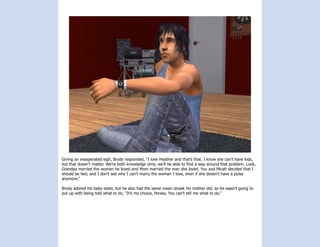 Giving an exasperated sigh, Brody responded, “I love Heather and that’s that. I know she can’t have kids,
but that doesn’t matter. We’re both knowledge sims, we’ll be able to find a way around that problem. Look,
Grandpa married the woman he loved and Mom married the man she loved. You and Micah decided that I
should be heir, and I don’t see why I can’t marry the woman I love, even if she doesn’t have a pulse
anymore.”

Brody adored his baby sister, but he also had the same mean streak his mother did, so he wasn’t going to
put up with being told what to do, “It’s my choice, Persey. You can’t tell me what to do.”
 