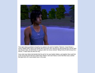 That night, Brody grumbled to himself as he waited in the park for Heather. “Dammit, I know Persey is
wrong. Heather didn’t want to be friends with me at first, and I was the one who pursued her, not the other
way around. Heck, she still thinks I’m going to ditch her at any moment.” Biting his lip, he felt nervous for a
second, “I really hope she likes the ring.”

Come what may, Brody had decided that the girl for him was Heather Walton, and together they could find
a way around the fact that she couldn’t bear children. He’d even heard a rumor that there was a Zombie
that gave birth off in some desert town in the west.
 