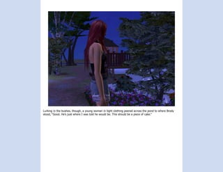 Lurking in the bushes, though, a young woman in tight clothing peered across the pond to where Brody
stood, “Good. He’s just where I was told he would be. This should be a piece of cake.”
 