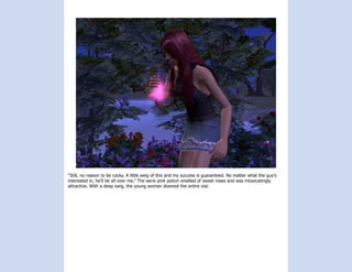 “Still, no reason to be cocky. A little swig of this and my success is guaranteed. No matter what the guy’s
interested in, he’ll be all over me.” The eerie pink potion smelled of sweet roses and was intoxicatingly
attractive. With a deep swig, the young woman downed the entire vial.
 