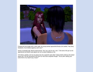 Crossing the foot bridge with a sultry walk, the young woman approached Brody as he waited, “Hey there,
handsome. You’re Brody Legacina, aren’t you?”

Giving a frustrated sigh, Brody turned around, “Yes I am, and I’m not.. buh...” One look at the girl as she
approached and Brody’s eyes glazed over as he stared helplessly at her.

“I’m Deena, sweetie, and we are going to be oh so good for each other.” Deena Smith smiled as she looked
Brody over. This job was going to be more fun than she’d originally thought. “You’ve been waiting your
entire life for me, haven’t you, honey?”
 