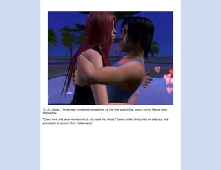“I... I... wow...” Brody was completely enraptured by the love potion that bound him to Deena quite
thoroughly.

“Come here and show me how much you want me, Brody.” Deena pulled Brody into an embrace and
proceeded to cement their ‘relationship’.
 