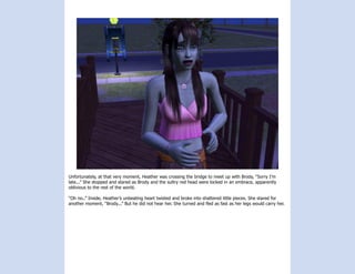 Unfortunately, at that very moment, Heather was crossing the bridge to meet up with Brody, “Sorry I’m
late...” She stopped and stared as Brody and the sultry red head were locked in an embrace, apparently
oblivious to the rest of the world.

“Oh no..” Inside, Heather’s unbeating heart twisted and broke into shattered little pieces. She stared for
another moment, “Brody...” But he did not hear her. She turned and fled as fast as her legs would carry her.
 
