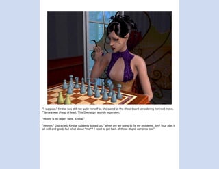 “I suppose.” Kirstial was still not quite herself as she stared at the chess board considering her next move.
“Tamara was cheap at least. This Deena girl sounds expensive.”

“Money is no object here, Kirstial.”

“Hmmm.” Distracted, Kirstial suddenly looked up, “When are we going to fix my problems, Jon? Your plan is
all well and good, but what about *me*? I need to get back at those stupid vampires too.”
 