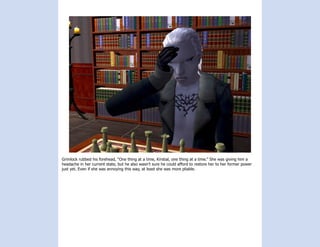 Grimlock rubbed his forehead, “One thing at a time, Kirstial, one thing at a time.” She was giving him a
headache in her current state, but he also wasn’t sure he could afford to restore her to her former power
just yet. Even if she was annoying this way, at least she was more pliable.
 