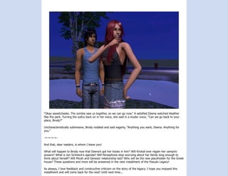 “Okay sweetcheeks. The zombie saw us together, so we can go now.” A satisfied Deena watched Heather
flee the park. Turning the sultry back on in her voice, she said in a louder voice, “Can we go back to your
place, Brody?”

Uncharacteristically submissive, Brody nodded and said eagerly, “Anything you want, Deena. Anything for
you.”

-=-=-=-=-

And that, dear readers, is where I leave you!

What will happen to Brody now that Deena’s got her hooks in him? Will Kirstial ever regain her vampiric
powers? What is Jon Grimlock’s agenda? Will Persephone stop worrying about her family long enough to
think about herself? Will Micah and Genesis’ relationship last? Who will be the new placeholder for the Greek
house? These questions and more will be answered in the next installment of the Pseudo Legacy!

As always, I love feedback and constructive criticism on the story of the legacy. I hope you enjoyed this
installment and will come back for the next! Until next time...
 