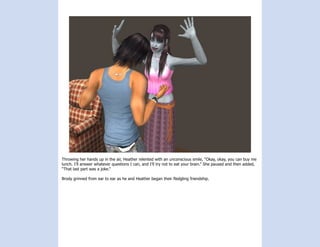 Throwing her hands up in the air, Heather relented with an unconscious smile, “Okay, okay, you can buy me
lunch. I’ll answer whatever questions I can, and I’ll try not to eat your brain.” She paused and then added,
“That last part was a joke.”

Brody grinned from ear to ear as he and Heather began their fledgling friendship.
 