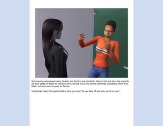 Not everyone was pleased about Heather and Brody’s new friendship. Many of the girls who had originally
set their sights on Brody for romance were a bit put out by the zombie seemingly succeeding where they
failed, but none were as upset as Tamara.

“Look Dead Head, the Legacina kid is mine, you hear? So you back off and stay out of my way.”
 