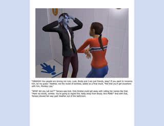 “GRAHGH! You people are driving me nuts. Look, Brody and I are just friends, okay? If you want to romance
him, be my guest.” Heather, not the nicest of zombies, added as a final insult, “Not that you’ll get anywhere
with him, Monkey Lips.”

“WHAT did you call me!?” Tamara was livid. Only Kirstial could get away with calling her names like that.
“Mark my words, zombie. You’re going to regret this. Keep away from Brody. He’s MINE!” And with that,
Tamara shoved her way past Heather out of the bathroom.
 
