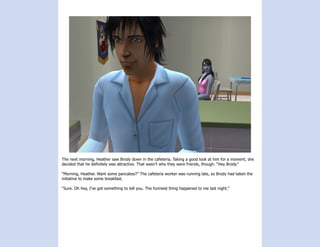 The next morning, Heather saw Brody down in the cafeteria. Taking a good look at him for a moment, she
decided that he definitely was attractive. That wasn’t why they were friends, though. “Hey Brody.”

“Morning, Heather. Want some pancakes?” The cafeteria worker was running late, so Brody had taken the
initiative to make some breakfast.

“Sure. Oh hey, I’ve got something to tell you. The funniest thing happened to me last night.”
 