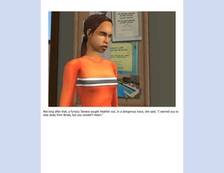 Not long after that, a furious Tamara sought Heather out. In a dangerous voice, she said, “I warned you to
stay away from Brody, but you wouldn’t listen.”
 
