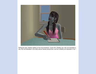 Rolling her eyes, Heather looked up from her homework, “Come off it, Monkey Lips. He’s not interested in
you, he’s not interested in the other dormie floozies around here, and he’s certainly not interested in me.”
 