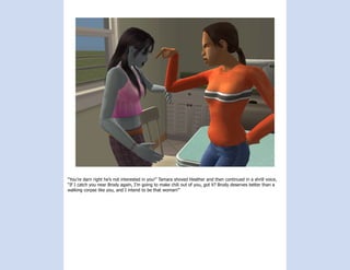 “You’re darn right he’s not interested in you!” Tamara shoved Heather and then continued in a shrill voice,
“If I catch you near Brody again, I’m going to make chili out of you, got it? Brody deserves better than a
walking corpse like you, and I intend to be that woman!”
 