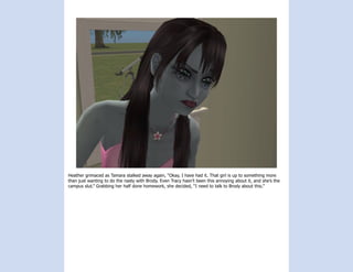 Heather grimaced as Tamara stalked away again, “Okay, I have had it. That girl is up to something more
than just wanting to do the nasty with Brody. Even Tracy hasn’t been this annoying about it, and she’s the
campus slut.” Grabbing her half done homework, she decided, “I need to talk to Brody about this.”
 