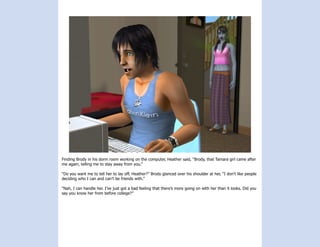 Finding Brody in his dorm room working on the computer, Heather said, “Brody, that Tamara girl came after
me again, telling me to stay away from you.”

“Do you want me to tell her to lay off, Heather?” Brody glanced over his shoulder at her, “I don’t like people
deciding who I can and can’t be friends with.”

“Nah, I can handle her. I’ve just got a bad feeling that there’s more going on with her than it looks. Did you
say you know her from before college?”
 