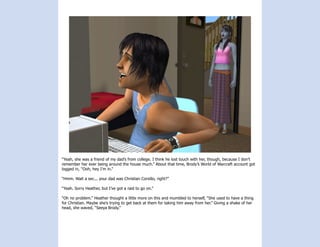 “Yeah, she was a friend of my dad’s from college. I think he lost touch with her, though, because I don’t
remember her ever being around the house much.” About that time, Brody’s World of Warcraft account got
logged in, “Ooh, hey I’m in.”

“Hmm. Wait a sec... your dad was Christian Corsillo, right?”

“Yeah. Sorry Heather, but I’ve got a raid to go on.”

“Oh no problem.” Heather thought a little more on this and mumbled to herself, “She used to have a thing
for Christian. Maybe she’s trying to get back at them for taking him away from her.” Giving a shake of her
head, she waved, “Seeya Brody.”
 