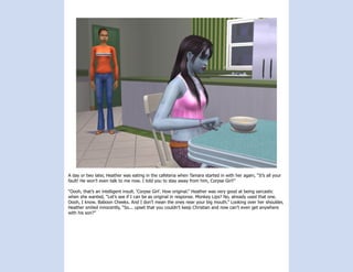 A day or two later, Heather was eating in the cafeteria when Tamara started in with her again, “It’s all your
fault! He won’t even talk to me now. I told you to stay away from him, Corpse Girl!”

“Oooh, that’s an intelligent insult. ‘Corpse Girl’. How original.” Heather was very good at being sarcastic
when she wanted, “Let’s see if I can be as original in response. Monkey Lips? No, already used that one.
Oooh, I know. Baboon Cheeks. And I don’t mean the ones near your big mouth.” Looking over her shoulder,
Heather smiled innocently, “So... upset that you couldn’t keep Christian and now can’t even get anywhere
with his son?”
 