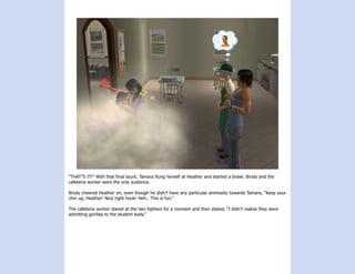 “THAT”S IT!” With that final taunt, Tamara flung herself at Heather and started a brawl. Brody and the
cafeteria worker were the only audience.

Brody cheered Heather on, even though he didn’t have any particular animosity towards Tamara, “Keep your
chin up, Heather! Nice right hook! Heh.. This is fun.”

The cafeteria worker stared at the two fighters for a moment and then stated, “I didn’t realize they were
admitting gorillas to the student body.”
 