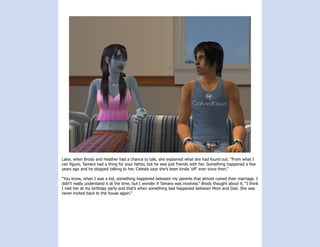 Later, when Brody and Heather had a chance to talk, she explained what she had found out. “From what I
can figure, Tamara had a thing for your father, but he was just friends with her. Something happened a few
years ago and he stopped talking to her. Celeste says she’s been kinda ‘off’ ever since then.”

“You know, when I was a kid, something happened between my parents that almost ruined their marriage. I
didn’t really understand it at the time, but I wonder if Tamara was involved.” Brody thought about it, “I think
I met her at my birthday party and that’s when something bad happened between Mom and Dad. She was
never invited back to the house again.”
 