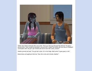 “Either way,” Brody continued with a wry smile, “Sorry you had to go through that with her.” He gave a
derisive snort, “Like I would be interested in any girl who I couldn’t be friends with and have an intelligent
conversation with. Any girl I get involved with has to have half a brain, y’know?”

Heather grinned and said, “I’ve got half a brain. It’s in the fridge. Want some? It goes great in chili.”

Brody broke out laughing at that one, “See, this is why we’re friends, Heather.”
 
