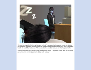 The next morning, after finishing up her paper on Brody’s computer, Heather glanced over at him sleeping
and something wistful and yearning crossed her unbeating heart. Even though she didn’t want to admit it to
herself, she was falling for the son of the woman she had vowed to make pay for what happened to her.

To herself, she softly said, “Maybe it could have happened before...” She sighed quietly, “Nah. It’s not worth
going there. He’s my friend, and that’s all that really matters.”
 