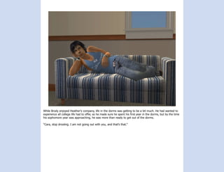 While Brody enjoyed Heather’s company, life in the dorms was getting to be a bit much. He had wanted to
experience all college life had to offer, so he made sure he spent his first year in the dorms, but by the time
his sophomore year was approaching, he was more than ready to get out of the dorms.

“Cara, stop drooling. I am not going out with you, and that’s that.”
 