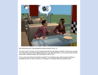 Even while dining out, I was accosted by townies trying to find an ‘in’.

“You don’t mind if I sit here, do you?” Kennedy slid into the seat beside me before I could voice a protest.
“So, I heard that you’ve got an eligible legacy girl in your latest generation. Let me just say that she and I
would make a beautiful couple. We’d look great on film for you.”

“Do you even know what she looks like, Kennedy?” I was starting to get a little annoyed. Somehow, I
eventually got them to leave me alone so I could get on to actually telling the Legacinas’ story.
 