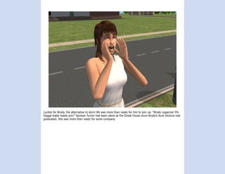 Luckily for Brody, the alternative to dorm life was more than ready for him to join up. “Brody Legacina! Phi
Dagga Katta needs you!” Genesis Turner had been alone at the Greek house since Brody’s Aunt Victoria had
graduated. She was more than ready for some company.
 