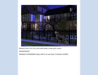 Meanwhile, down in Sim City, a wolf howled outside a creepy gothic mansion.

“AWOOOOOOOOO.”

“BAAAAAALLLLIIIIINNNNNNN” Allegra called for her pack leader, “Oh BAAAALLLIIINNNN”
 